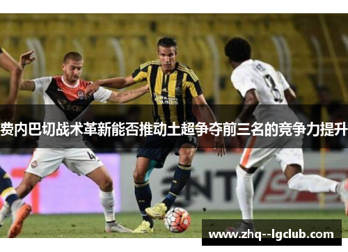 费内巴切战术革新能否推动土超争夺前三名的竞争力提升