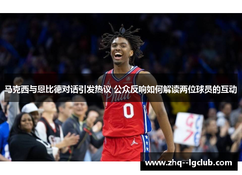 马克西与恩比德对话引发热议 公众反响如何解读两位球员的互动