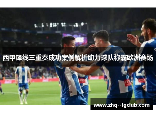 西甲锋线三重奏成功案例解析助力球队称霸欧洲赛场