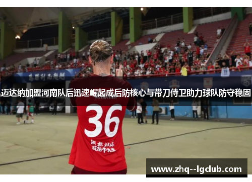 迈达纳加盟河南队后迅速崛起成后防核心与带刀侍卫助力球队防守稳固 迈达纳加盟河南队后迅速崛起成后防核心与带刀侍卫助力球队防守稳固
