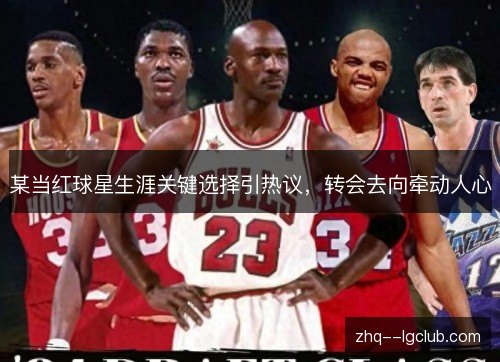 某当红球星生涯关键选择引热议，转会去向牵动人心